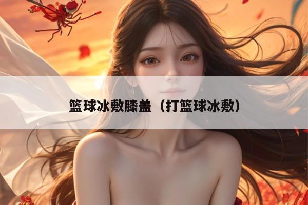 篮球冰敷膝盖（打篮球冰敷）