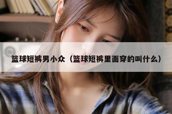 篮球短裤男小众（篮球短裤里面穿的叫什么）