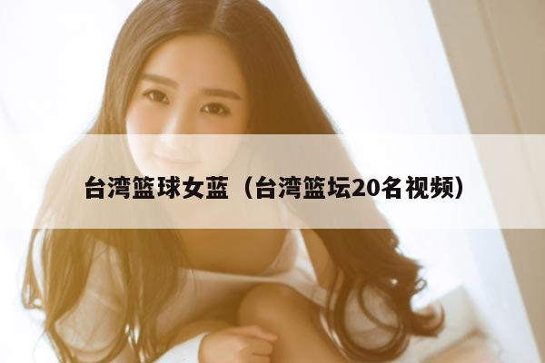 台湾篮球女蓝（台湾篮坛20名视频）