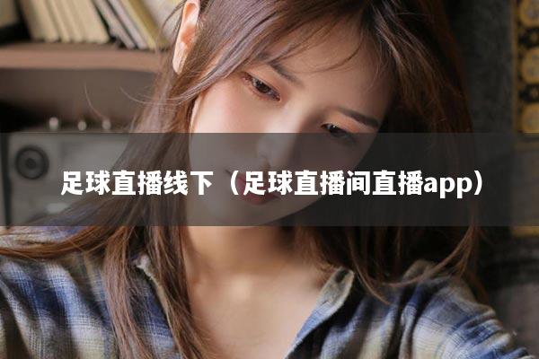 足球直播线下（足球直播间直播app）