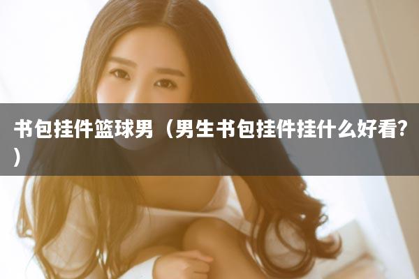 书包挂件篮球男（男生书包挂件挂什么好看?）