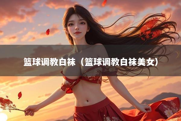 篮球调教白袜（篮球调教白袜美女）