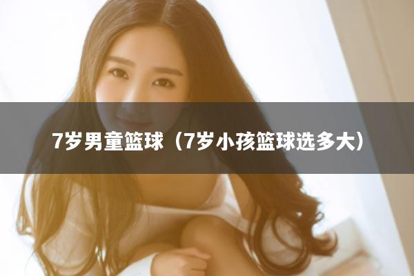 7岁男童篮球（7岁小孩篮球选多大）